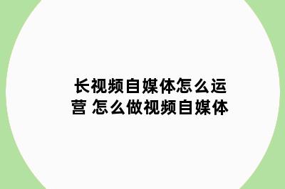 长视频自媒体怎么运营 怎么做视频自媒体
